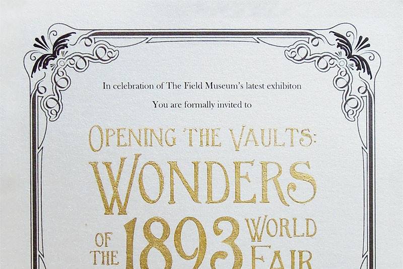 Formal invitation for a gala in celebration of the opening of the Wonders of the 1893 World Fair exhibit at Chicago's Field Museum.
Lettering was hand inked with gold foiling ink.
All Works © Renee Baran-Hickman 2013. All Rights Reserved.